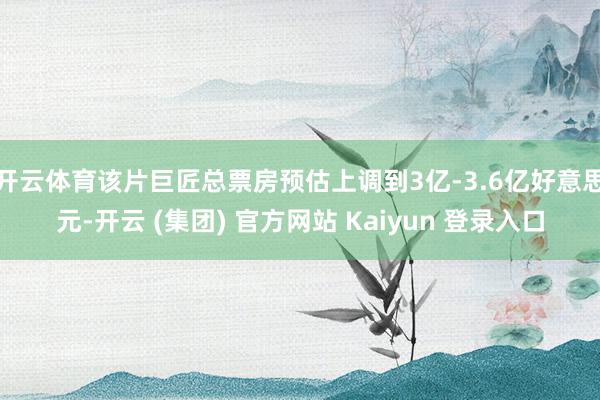 开云体育该片巨匠总票房预估上调到3亿-3.6亿好意思元-开云 (集团) 官方网站 Kaiyun 登录入口