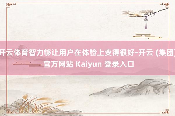 开云体育智力够让用户在体验上变得很好-开云 (集团) 官方网站 Kaiyun 登录入口