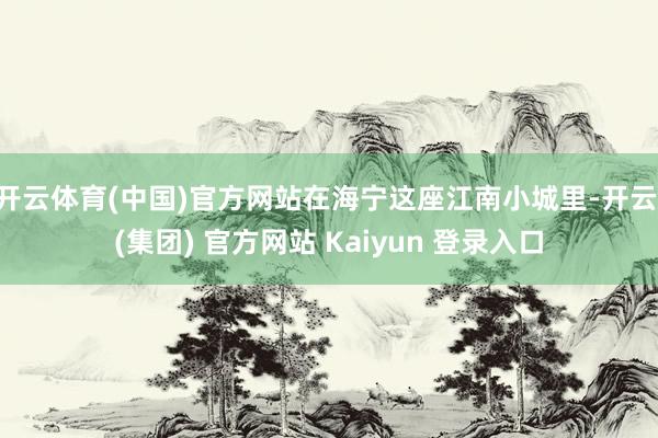 开云体育(中国)官方网站在海宁这座江南小城里-开云 (集团) 官方网站 Kaiyun 登录入口