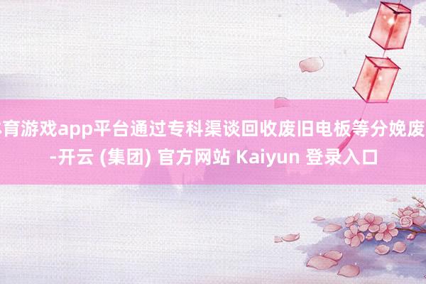体育游戏app平台通过专科渠谈回收废旧电板等分娩废物-开云 (集团) 官方网站 Kaiyun 登录入口