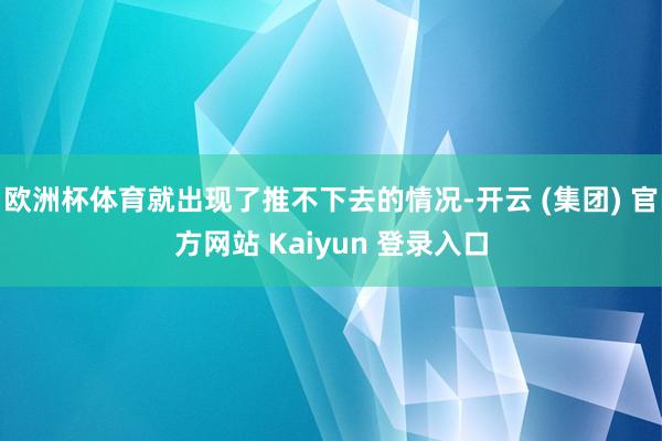 欧洲杯体育就出现了推不下去的情况-开云 (集团) 官方网站 Kaiyun 登录入口