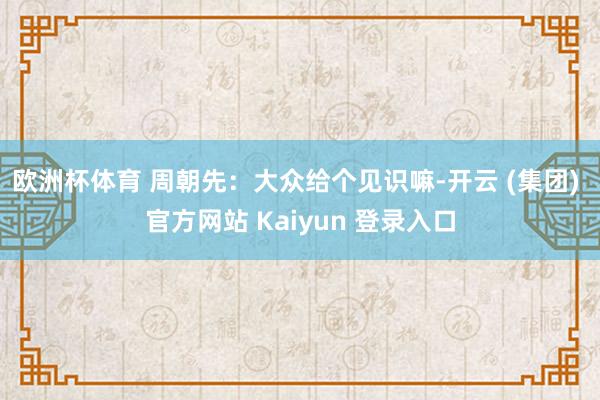 欧洲杯体育 周朝先:大众给个见识嘛-开云 (集团) 官方网站 Kaiyun 登录入口