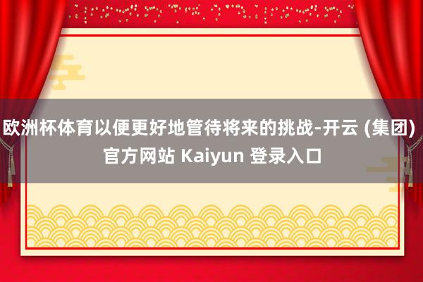 欧洲杯体育以便更好地管待将来的挑战-开云 (集团) 官方网站 Kaiyun 登录入口
