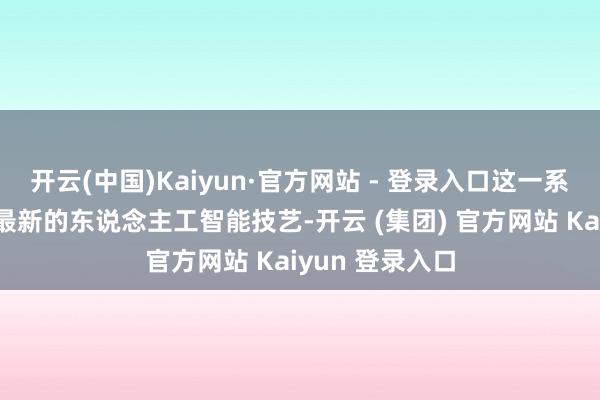 开云(中国)Kaiyun·官方网站 - 登录入口这一系统不仅交融了最新的东说念主工智能技艺-开云 (集团) 官方网站 Kaiyun 登录入口