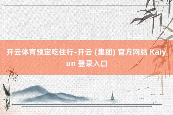 开云体育预定吃住行-开云 (集团) 官方网站 Kaiyun 登录入口