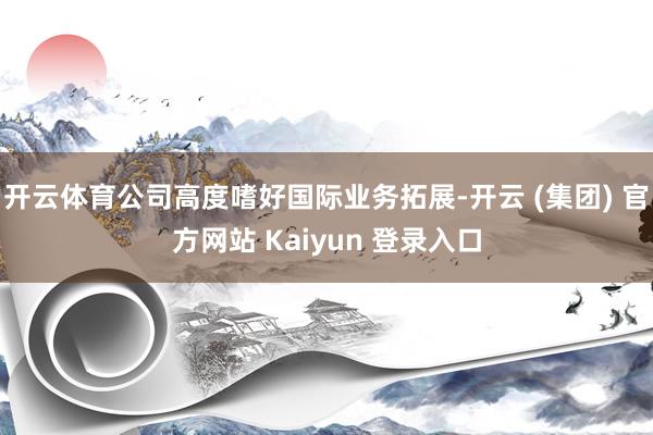开云体育公司高度嗜好国际业务拓展-开云 (集团) 官方网站 Kaiyun 登录入口