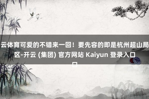开云体育可爱的不错来一回！要先容的即是杭州超山局面区-开云 (集团) 官方网站 Kaiyun 登录入口