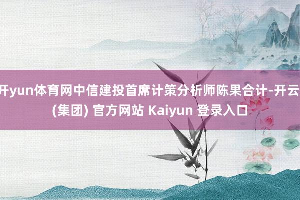 开yun体育网中信建投首席计策分析师陈果合计-开云 (集团) 官方网站 Kaiyun 登录入口