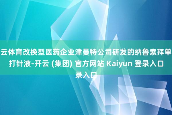 开云体育改换型医药企业津曼特公司研发的纳鲁索拜单抗打针液-开云 (集团) 官方网站 Kaiyun 登录入口