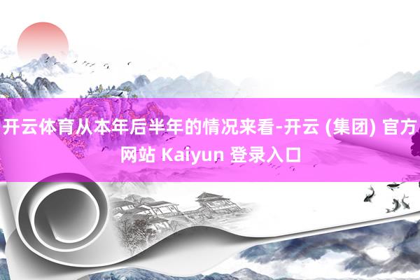 开云体育从本年后半年的情况来看-开云 (集团) 官方网站 Kaiyun 登录入口