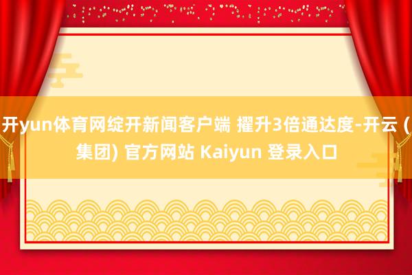 开yun体育网绽开新闻客户端 擢升3倍通达度-开云 (集团) 官方网站 Kaiyun 登录入口