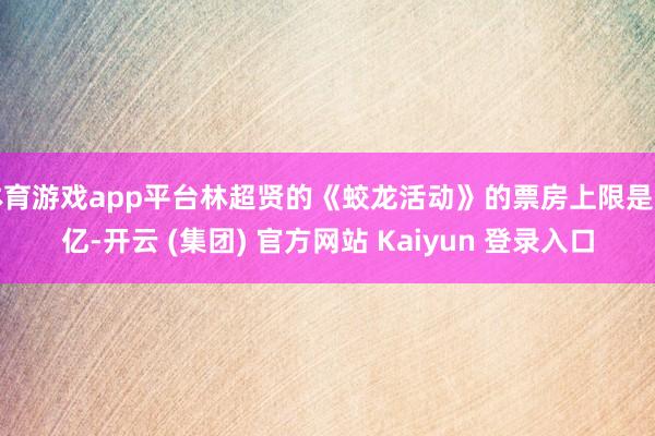 体育游戏app平台林超贤的《蛟龙活动》的票房上限是五亿-开云 (集团) 官方网站 Kaiyun 登录入口