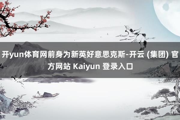 开yun体育网前身为新英好意思克斯-开云 (集团) 官方网站 Kaiyun 登录入口