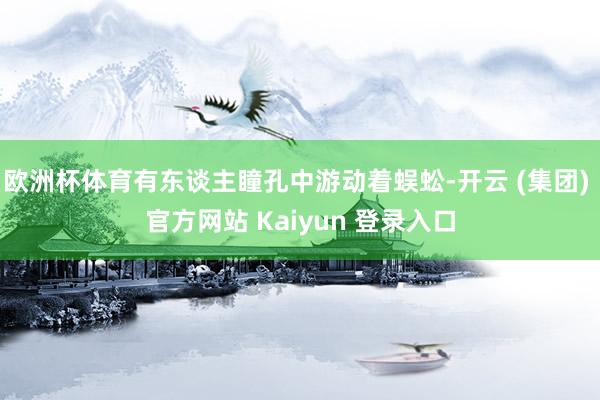欧洲杯体育有东谈主瞳孔中游动着蜈蚣-开云 (集团) 官方网站 Kaiyun 登录入口
