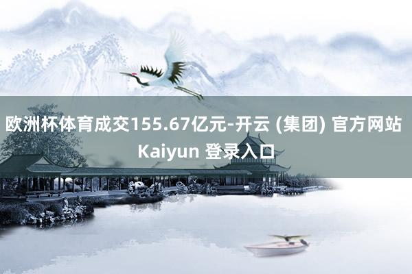 欧洲杯体育成交155.67亿元-开云 (集团) 官方网站 Kaiyun 登录入口