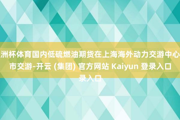 欧洲杯体育国内低硫燃油期货在上海海外动力交游中心上市交游-开云 (集团) 官方网站 Kaiyun 登录入口