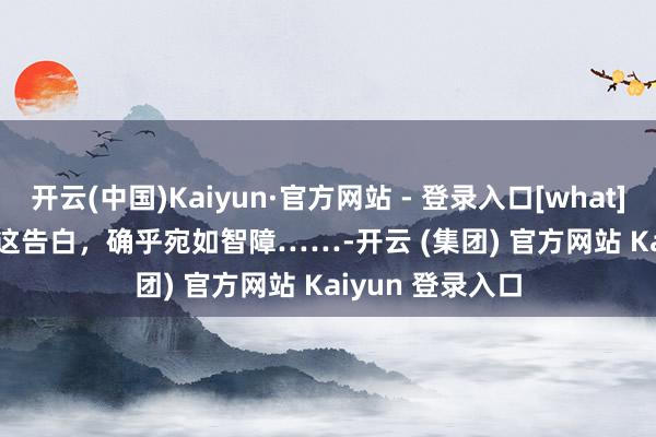 开云(中国)Kaiyun·官方网站 - 登录入口[what][what][what]这告白，确乎宛如智障……-开云 (集团) 官方网站 Kaiyun 登录入口