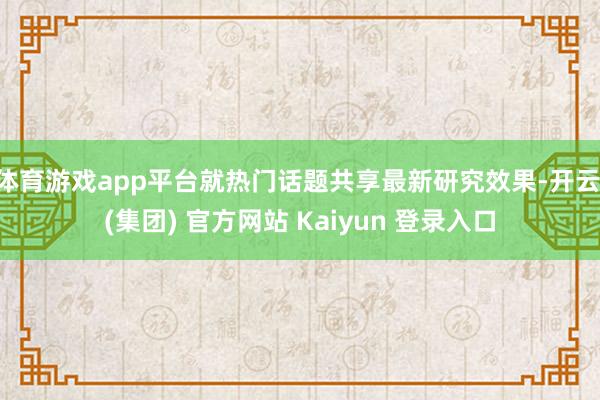 体育游戏app平台就热门话题共享最新研究效果-开云 (集团) 官方网站 Kaiyun 登录入口