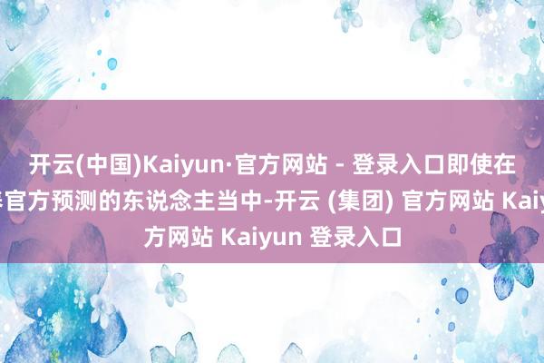 开云(中国)Kaiyun·官方网站 - 登录入口即使在那些莫得颐养官方预测的东说念主当中-开云 (集团) 官方网站 Kaiyun 登录入口