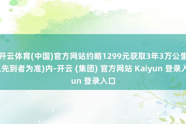 开云体育(中国)官方网站约略1299元获取3年3万公里(以先到者为准)内-开云 (集团) 官方网站 Kaiyun 登录入口