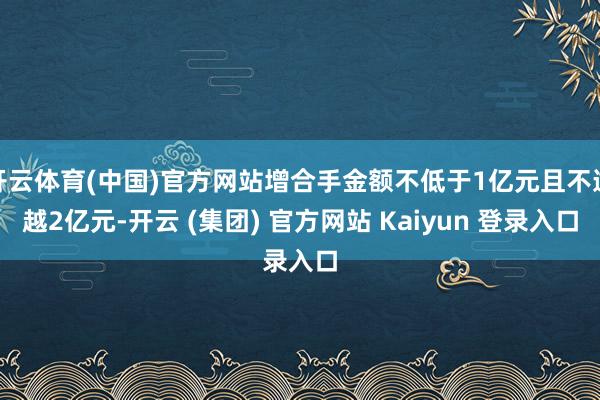 开云体育(中国)官方网站增合手金额不低于1亿元且不逾越2亿元-开云 (集团) 官方网站 Kaiyun 登录入口