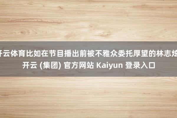 开云体育比如在节目播出前被不雅众委托厚望的林志炫-开云 (集团) 官方网站 Kaiyun 登录入口