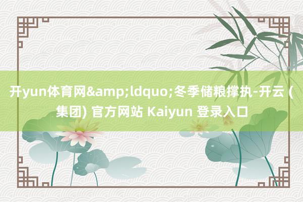 开yun体育网&ldquo;冬季储粮撑执-开云 (集团) 官方网站 Kaiyun 登录入口