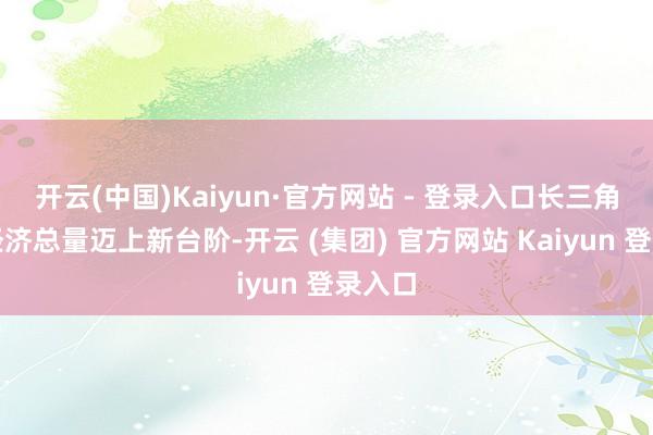 开云(中国)Kaiyun·官方网站 - 登录入口长三角区域经济总量迈上新台阶-开云 (集团) 官方网站 Kaiyun 登录入口