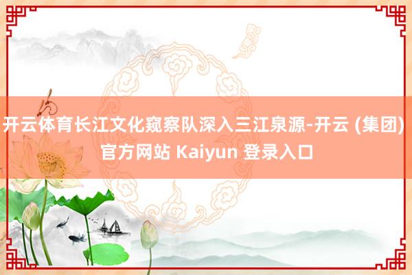 开云体育长江文化窥察队深入三江泉源-开云 (集团) 官方网站 Kaiyun 登录入口