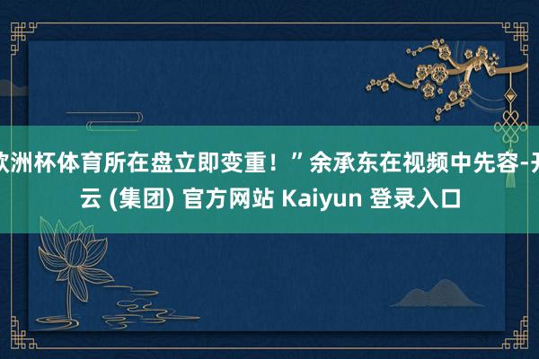 欧洲杯体育所在盘立即变重！”余承东在视频中先容-开云 (集团) 官方网站 Kaiyun 登录入口