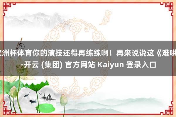 欧洲杯体育你的演技还得再练练啊！再来说说这《难哄》-开云 (集团) 官方网站 Kaiyun 登录入口