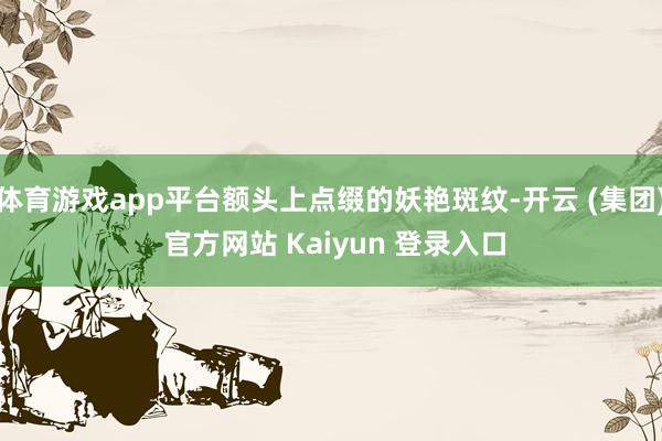 体育游戏app平台额头上点缀的妖艳斑纹-开云 (集团) 官方网站 Kaiyun 登录入口