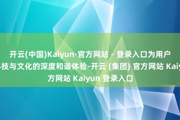 开云(中国)Kaiyun·官方网站 - 登录入口为用户带来了一场科技与文化的深度和谐体验-开云 (集团) 官方网站 Kaiyun 登录入口
