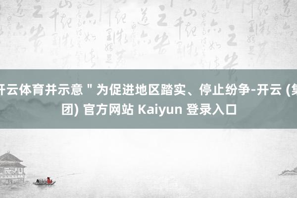 开云体育并示意＂为促进地区踏实、停止纷争-开云 (集团) 官方网站 Kaiyun 登录入口