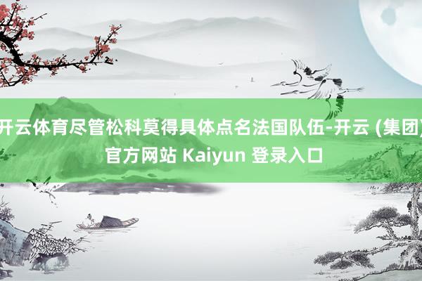 开云体育尽管松科莫得具体点名法国队伍-开云 (集团) 官方网站 Kaiyun 登录入口