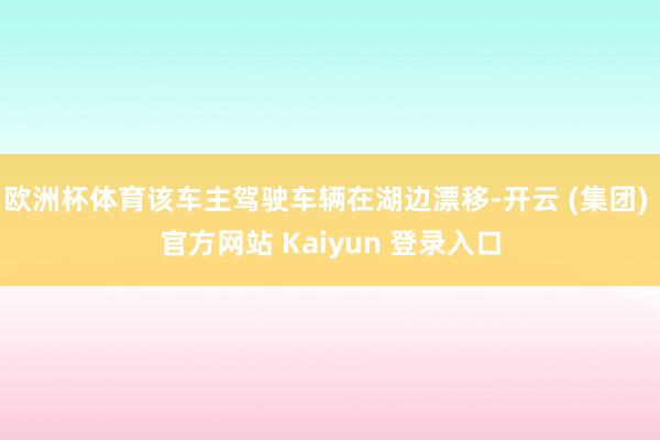 欧洲杯体育该车主驾驶车辆在湖边漂移-开云 (集团) 官方网站 Kaiyun 登录入口