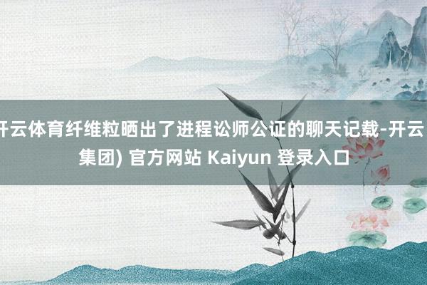 开云体育纤维粒晒出了进程讼师公证的聊天记载-开云 (集团) 官方网站 Kaiyun 登录入口