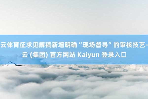 开云体育征求见解稿新增明确“现场督导”的审核技艺-开云 (集团) 官方网站 Kaiyun 登录入口