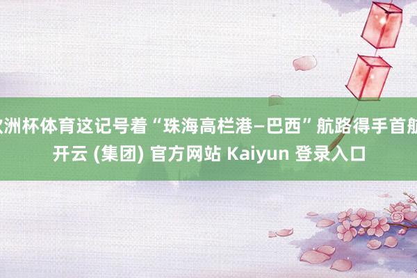 欧洲杯体育这记号着“珠海高栏港—巴西”航路得手首航-开云 (集团) 官方网站 Kaiyun 登录入口