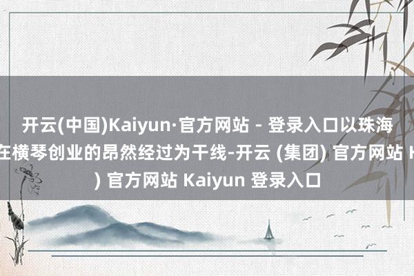开云(中国)Kaiyun·官方网站 - 登录入口以珠海和澳门两地后生在横琴创业的昂然经过为干线-开云 (集团) 官方网站 Kaiyun 登录入口
