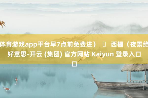 体育游戏app平台早7点前免费进）  ▶ 西栅（夜景绝好意思-开云 (集团) 官方网站 Kaiyun 登录入口