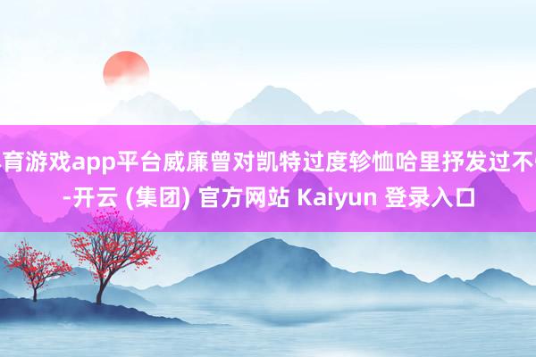 体育游戏app平台威廉曾对凯特过度轸恤哈里抒发过不悦-开云 (集团) 官方网站 Kaiyun 登录入口