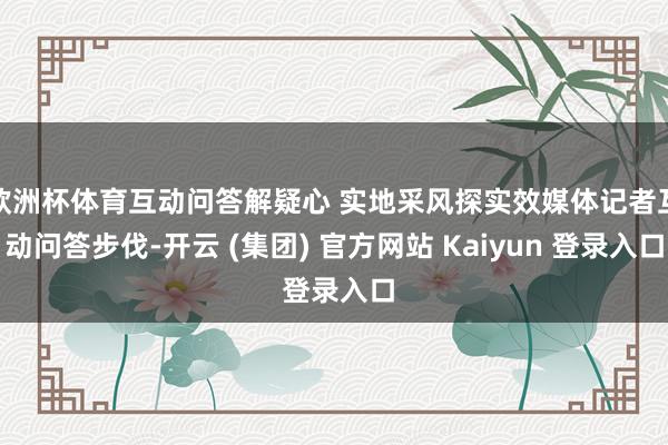 欧洲杯体育互动问答解疑心 实地采风探实效媒体记者互动问答步伐-开云 (集团) 官方网站 Kaiyun 登录入口