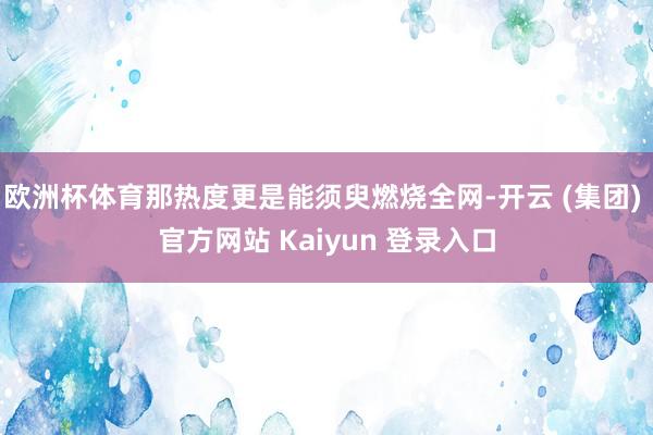 欧洲杯体育那热度更是能须臾燃烧全网-开云 (集团) 官方网站 Kaiyun 登录入口