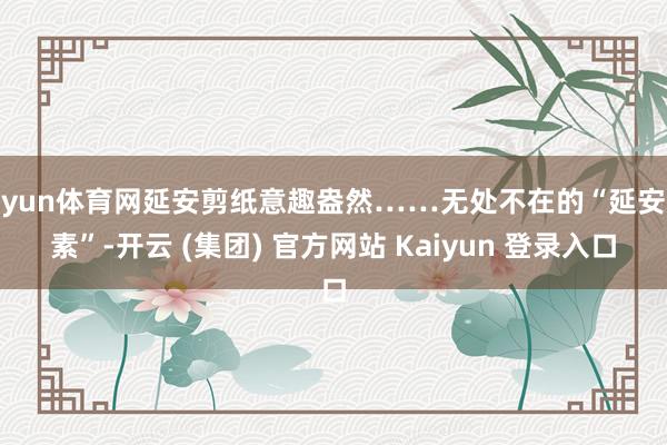 开yun体育网延安剪纸意趣盎然……无处不在的“延安元素”-开云 (集团) 官方网站 Kaiyun 登录入口