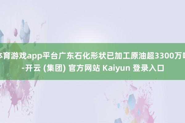 体育游戏app平台广东石化形状已加工原油超3300万吨-开云 (集团) 官方网站 Kaiyun 登录入口