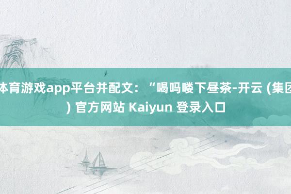 体育游戏app平台并配文：“喝吗喽下昼茶-开云 (集团) 官方网站 Kaiyun 登录入口