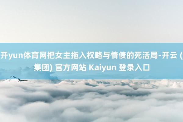 开yun体育网把女主拖入权略与情债的死活局-开云 (集团) 官方网站 Kaiyun 登录入口