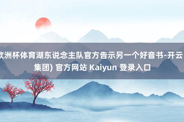 欧洲杯体育湖东说念主队官方告示另一个好音书-开云 (集团) 官方网站 Kaiyun 登录入口