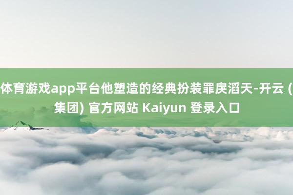 体育游戏app平台他塑造的经典扮装罪戾滔天-开云 (集团) 官方网站 Kaiyun 登录入口
